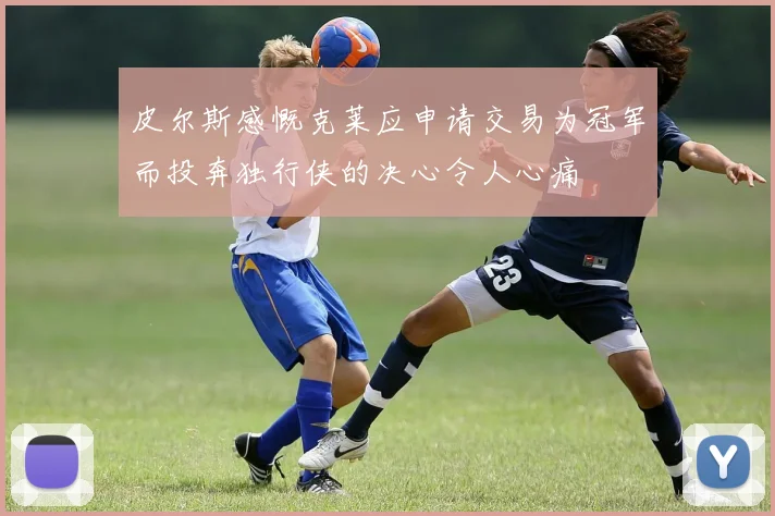 皮尔斯感慨克莱应申请交易为冠军而投奔独行侠的决心令人心痛
