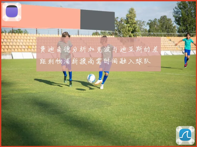 费迪南德分析加克波与迪亚斯的差距利物浦新援尚需时间融入球队