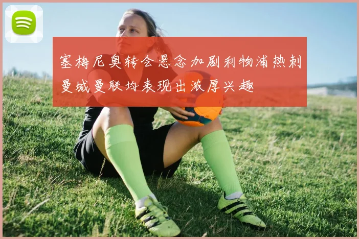 塞梅尼奥转会悬念加剧利物浦热刺曼城曼联均表现出浓厚兴趣