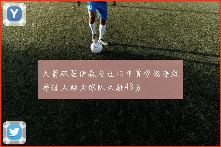 火箭双星伊森与杜门申贾登场净效率惊人助力球队大胜48分