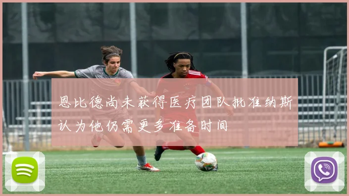 恩比德尚未获得医疗团队批准纳斯认为他仍需更多准备时间