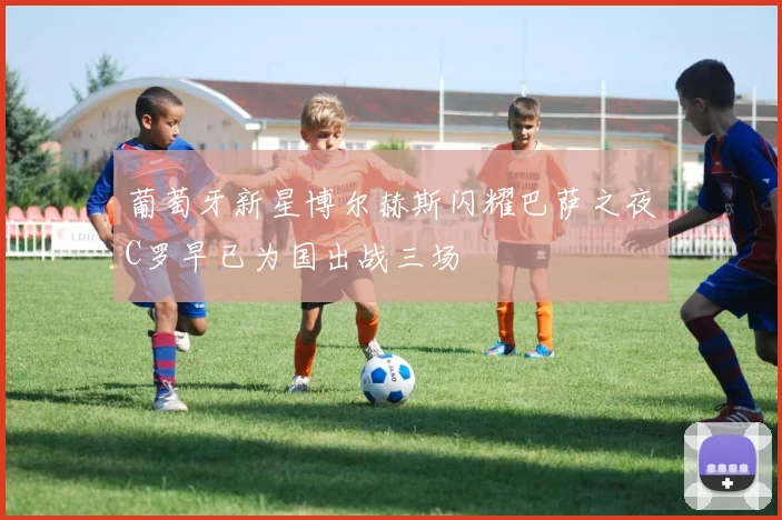 葡萄牙新星博尔赫斯闪耀巴萨之夜C罗早已为国出战三场