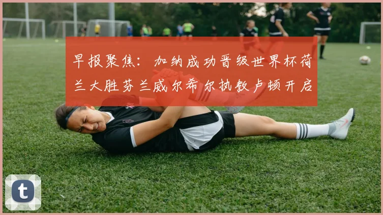 早报聚焦：加纳成功晋级世界杯荷兰大胜芬兰威尔希尔执教卢顿开启新篇章