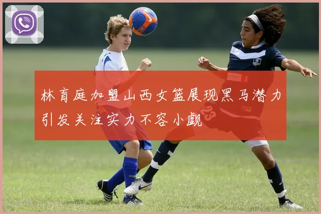 林育庭加盟山西女篮展现黑马潜力引发关注实力不容小觑
