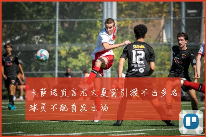 卡萨诺直言尤文夏窗引援不当多名球员不配首发出场
