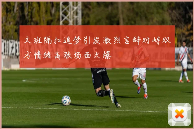 文班隔扣追梦引发激烈言辞对峙双方情绪高涨场面火爆