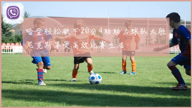 哈登轻松砍下20分4助助力球队大胜尼克斯享受高效比赛生活