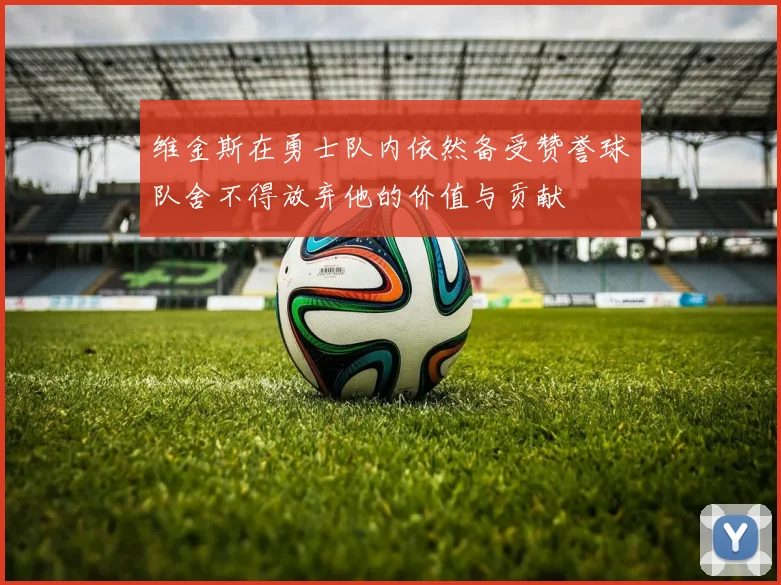 维金斯在勇士队内依然备受赞誉球队舍不得放弃他的价值与贡献