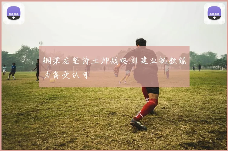 铜梁龙坚持土帅战略刘建业执教能力备受认可