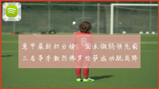 意甲最新积分榜：国米微弱领先前三名争夺激烈佛罗伦萨成功脱离降级区
