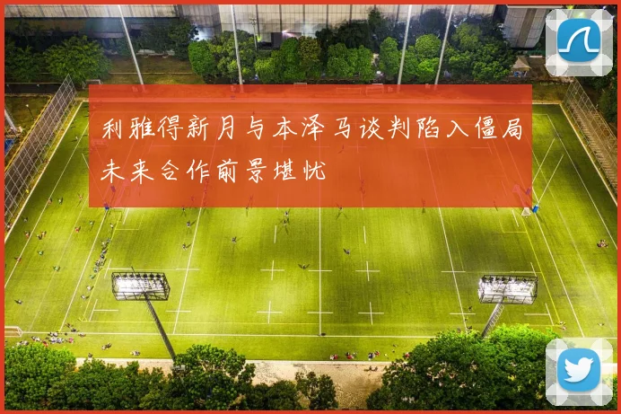 利雅得新月与本泽马谈判陷入僵局未来合作前景堪忧