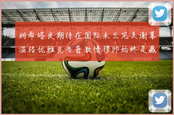 姆希塔良期待在国际米兰完美谢幕温格优雅克洛普激情穆帅始终是赢家