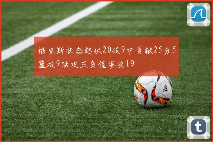 福克斯状态起伏20投9中贡献25分5篮板9助攻正负值惨淡19