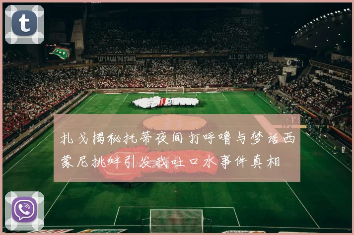 扎戈揭秘托蒂夜间打呼噜与梦话西蒙尼挑衅引发我吐口水事件真相