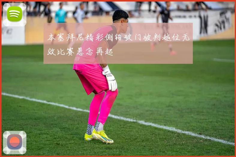 本塞拜尼精彩侧钩破门被判越位无效比赛悬念再起