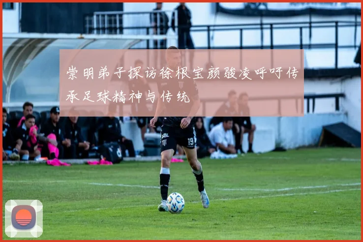 崇明弟子探访徐根宝颜骏凌呼吁传承足球精神与传统