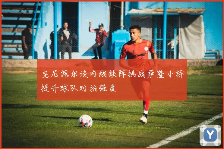 克尼佩尔谈内线缺阵挑战萨隆小桥提升球队对抗强度