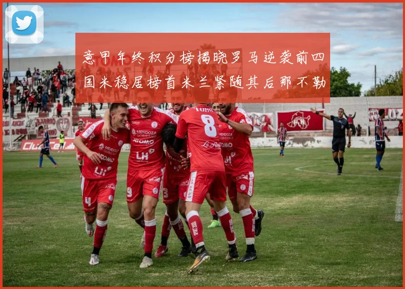 意甲年终积分榜揭晓罗马逆袭前四国米稳居榜首米兰紧随其后那不勒斯位列第三