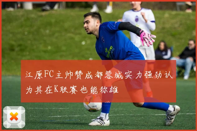 江原FC主帅赞成都蓉城实力强劲认为其在K联赛也能称雄