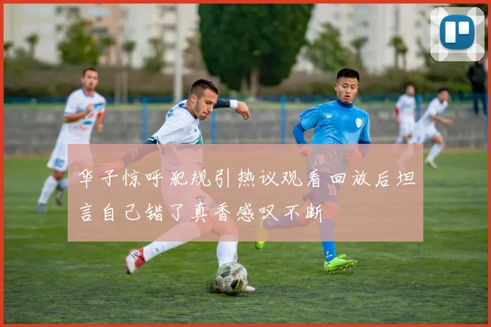 华子惊呼犯规引热议观看回放后坦言自己错了真香感叹不断