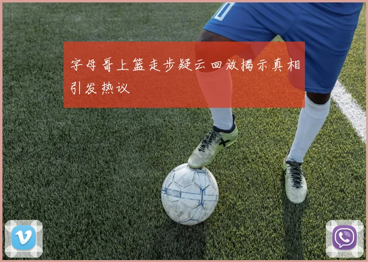 字母哥上篮走步疑云回放揭示真相引发热议