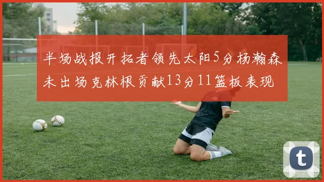 半场战报开拓者领先太阳5分杨瀚森未出场克林根贡献13分11篮板表现出色