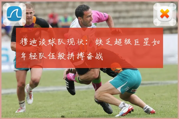 穆迪谈球队现状：缺乏超级巨星如年轻队伍般拼搏奋战