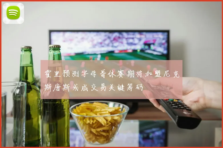 霍里预测字母哥休赛期将加盟尼克斯唐斯或成交易关键筹码