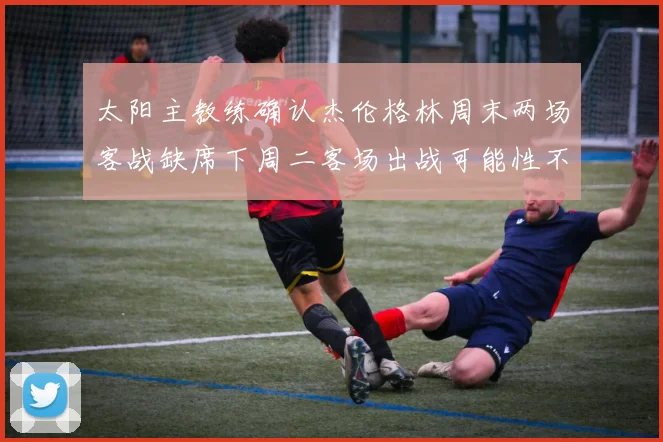 太阳主教练确认杰伦格林周末两场客战缺席下周二客场出战可能性不大